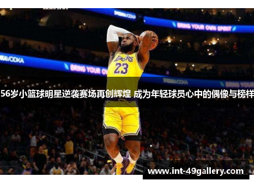 56岁小篮球明星逆袭赛场再创辉煌 成为年轻球员心中的偶像与榜样