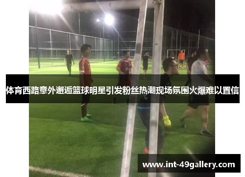 体育西路意外邂逅篮球明星引发粉丝热潮现场氛围火爆难以置信