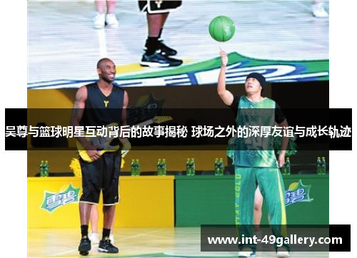 吴尊与篮球明星互动背后的故事揭秘 球场之外的深厚友谊与成长轨迹