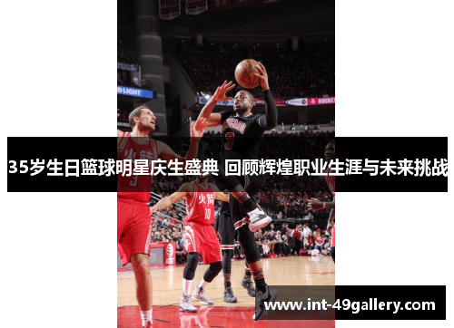 35岁生日篮球明星庆生盛典 回顾辉煌职业生涯与未来挑战