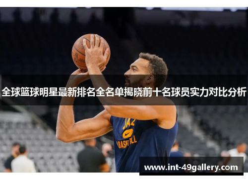 全球篮球明星最新排名全名单揭晓前十名球员实力对比分析