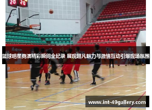 篮球明星商演精彩瞬间全纪录 展现超凡魅力与激情互动引爆现场氛围
